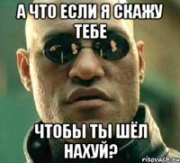 а что если я скажу тебе чтобы ты шёл нахуй?