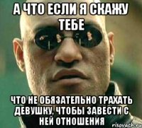 а что если я скажу тебе что не обязательно трахать девушку, чтобы завести с ней отношения