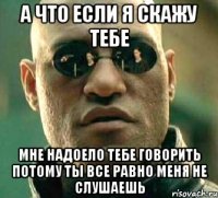 а что если я скажу тебе мне надоело тебе говорить потому ты все равно меня не слушаешь