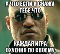 а что если я скажу тебе,что каждая игра охуенно по своему