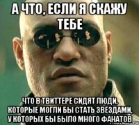 а что, если я скажу тебе что в твиттере сидят люди, которые могли бы стать звёздами, у которых бы было много фанатов