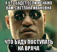 а что будет, если я скажу вам, светлана ивановна что буду поступать на врача