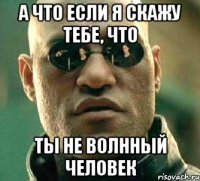 а что если я скажу тебе, что ты не волнный человек