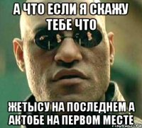 а что если я скажу тебе что жетысу на последнем а актобе на первом месте