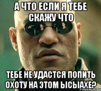 а что если я тебе скажу что тебе не удастся попить охоту на этом ысыахе?