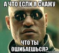 а что если я скажу что ты ошибаешься?