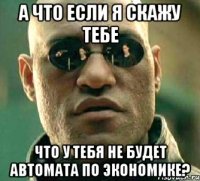 а что если я скажу тебе что у тебя не будет автомата по экономике?