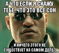 а что если я скажу тебе, что это все сон и ничего этого не существует на самом деле?