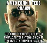 а что если я тебе скажу что вилю нужны деньги для пива, для того чтобы он смог приобрести энергию на день