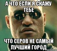 а что если я скажу тебе что серов не самый лучший город