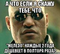 а что если я скажу тебе, что "железо" каждые 2 года дешевеет в полтора раза?