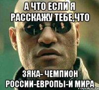 а что если я расскажу тебе,что зяка- чемпион россии-европы-и мира