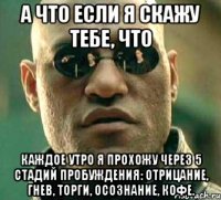 а что если я скажу тебе, что каждое утро я прохожу через 5 стадий пробуждения: отрицание, гнев, торги, осознание, кофе.