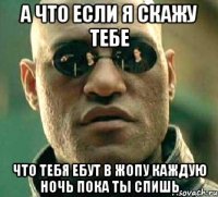 а что если я скажу тебе что тебя ебут в жопу каждую ночь пока ты спишь