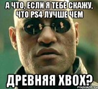 а что, если я тебе скажу, что ps4 лучше чем древняя xbox?