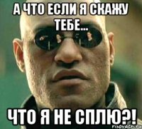 а что если я скажу тебе... что я не сплю?!