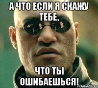 а что если я скажу тебе, что ты ошибаешься!