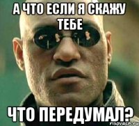 а что если я скажу тебе что передумал?