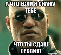 а что,если я скажу тебе что ты сдаш сессию