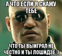 а что если я скажу тебе что ты выиграл не честно и ты лошидзе ;)