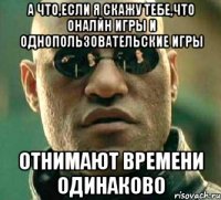 а что,если я скажу тебе,что оналйн игры и однопользовательские игры отнимают времени одинаково