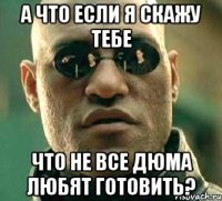 а что если я скажу тебе что не все дюма любят готовить?