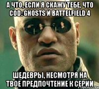 а что, если я скажу тебе, что cod: ghosts и battelfield 4 шедевры, несмотря на твое предпочтение к серии