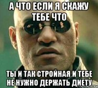 а что если я скажу тебе что ты и так стройная и тебе не нужно держать диету