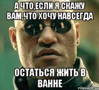 а что,если я скажу вам,что хочу навсегда остаться жить в ванне