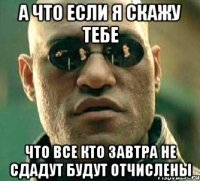 а что если я скажу тебе что все кто завтра не сдадут будут отчислены