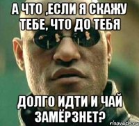 а что ,если я скажу тебе, что до тебя долго идти и чай замёрзнет?