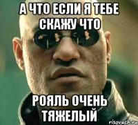 а что если я тебе скажу что рояль очень тяжелый