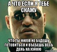 а что если я тебе скажу что ты нихуя не будешь готовиться и въебешь весь день на хуйню