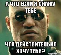 а что если я скажу тебе что действительно хочу тебя?