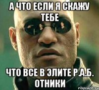 а что если я скажу тебе что все в элите р.а.б. отники