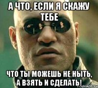 а что, если я скажу тебе что ты можешь не ныть, а взять и сделать!