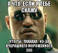 а что, если я тебе скажу что ты "пхахаха" из-за вчерашнего мороженного )))))