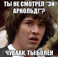 ты не смотрел "эй арнольд!"? чуваак, ты болен