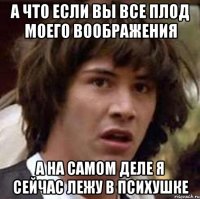 а что если вы все плод моего воображения а на самом деле я сейчас лежу в психушке