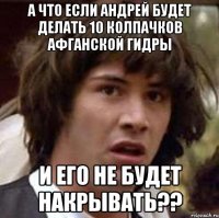 а что если андрей будет делать 10 колпачков афганской гидры и его не будет накрывать??