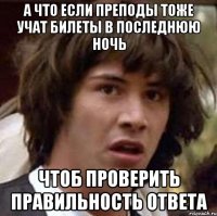 а что если преподы тоже учат билеты в последнюю ночь чтоб проверить правильность ответа