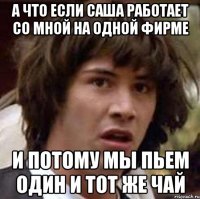 а что если саша работает со мной на одной фирме и потому мы пьем один и тот же чай