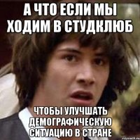 а что если мы ходим в студклюб чтобы улучшать демографическую ситуацию в стране