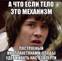 а что если тело это механизм построеный инопланетянами, что бы удерживать нас взвперти