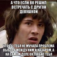 а что если вк решил встречать с другой девушкой чтобы тебя не мучала проблема выбора между ним и назаром, а на самом деле он любит тебя