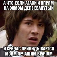 а что, если агаси и впрям на самом деле ебанутый и сейчас прикидывается моим лечащим врачом