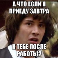 а что если я приеду завтра к тебе после работы?