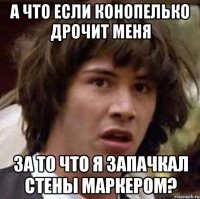 а что если конопелько дрочит меня за то что я запачкал стены маркером?