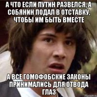 а что если путин развелся, а собянин подал в отставку, чтобы им быть вместе а все гомофобские законы принимались для отвода глаз