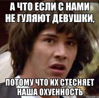 а что если с нами не гуляют девушки, потому что их стесняет наша охуенность